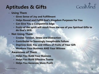 Aptitudes & Gifts
– Using Them
• Gives Sense of Joy and Fulfillment
• Helps Reveal and Fulfill God’s Kingdom Purposes For You
• Can Give You a Competitive Edge
• Fruits of the spirit will result from the use of you Spiritual Gifts to
do God’s Will.
– Not Using Them
• Creates Tension, Stress and Distraction
• Contributes to Seemingly Inexplicable Failure
• Deprives God, You and Others of Fruits of Your Gift
• Weakens Your Business AND Your Witness
– Awareness of Them
• Helps You Build Your Business
• Helps You Build Effective Teams
• Helps You Generate More Profit
Copyright © 2010 WK2B, LLC
14
 