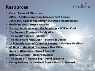 Resources
• Crown Financial Ministries
• AIMS – Aptitude Inventory Measurement Service
• Johnson O’Connor Foundation (Aptitude Measurement)
• GoalMind.Net – Bruce’s website
• Success, Motivation and the Scriptures – William Cook
• The Treasure Principle – Randy Alcorn
• The Wealthy Barber - Chilton
• The Millionaire Next Door - Stanley & Danko
• 31 Blatantly Ignored Causes of Poverty - Marlene McMillan
• 48 Days to the Work You Love - Dan Miller
• Acres of Diamonds – Russell Conwell
• Rich Dad… series – Robert Kiyosaki
• The Magic of Thinking Big – David Schwartz
• Doing Business by the Good Book – David L. Steward
29
 