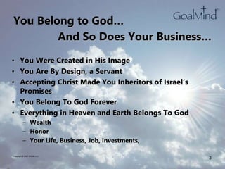 You Belong to God…
• You Were Created in His Image
• You Are By Design, a Servant
• Accepting Christ Made You Inheritors of Israel’s
Promises
• You Belong To God Forever
• Everything in Heaven and Earth Belongs To God
– Wealth
– Honor
– Your Life, Business, Job, Investments,
Copyright © 2007 WK2B, LLC
3
And So Does Your Business…
 