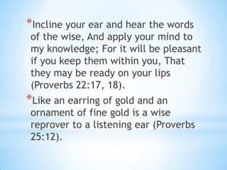 *Incline your ear and hear the words
of the wise, And apply your mind to
my knowledge; For it will be pleasant
if you keep them within you, That
they may be ready on your lips
(Proverbs 22:17, 18).
*Like an earring of gold and an
ornament of fine gold is a wise
reprover to a listening ear (Proverbs
25:12).
 