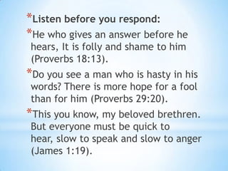 *Listen before you respond:
*He who gives an answer before he
hears, It is folly and shame to him
(Proverbs 18:13).
*Do you see a man who is hasty in his
words? There is more hope for a fool
than for him (Proverbs 29:20).
*This you know, my beloved brethren.
But everyone must be quick to
hear, slow to speak and slow to anger
(James 1:19).
 