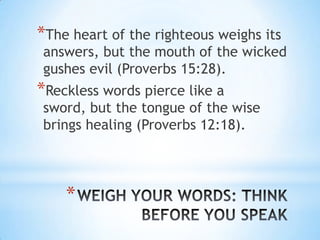 *The heart of the righteous weighs its
answers, but the mouth of the wicked
gushes evil (Proverbs 15:28).
*Reckless words pierce like a
sword, but the tongue of the wise
brings healing (Proverbs 12:18).




    *
 