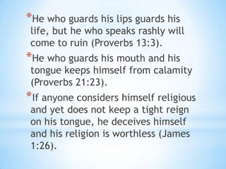 *He who guards his lips guards his
 life, but he who speaks rashly will
 come to ruin (Proverbs 13:3).
*He who guards his mouth and his
 tongue keeps himself from calamity
 (Proverbs 21:23).
*If anyone considers himself religious
 and yet does not keep a tight reign
 on his tongue, he deceives himself
 and his religion is worthless (James
 1:26).
 