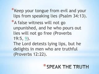 *Keep your tongue from evil and your
 lips from speaking lies (Psalm 34:13).
*A false witness will not go
 unpunished, and he who pours out
 lies will not go free (Proverbs
 19:5, 9).
 The Lord detests lying lips, but he
 delights in men who are truthful
 (Proverbs 12:22).

                *
 