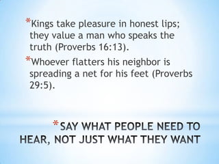 *Kings take pleasure in honest lips;
 they value a man who speaks the
 truth (Proverbs 16:13).
*Whoever flatters his neighbor is
 spreading a net for his feet (Proverbs
 29:5).



      *
 