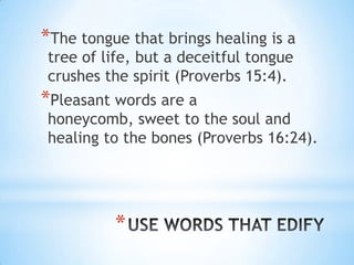 *The tongue that brings healing is a
 tree of life, but a deceitful tongue
 crushes the spirit (Proverbs 15:4).
*Pleasant words are a
 honeycomb, sweet to the soul and
 healing to the bones (Proverbs 16:24).




          *
 