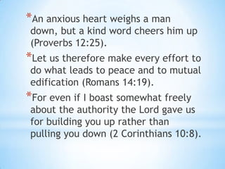 *An anxious heart weighs a man
down, but a kind word cheers him up
(Proverbs 12:25).
*Let us therefore make every effort to
do what leads to peace and to mutual
edification (Romans 14:19).
*For even if I boast somewhat freely
about the authority the Lord gave us
for building you up rather than
pulling you down (2 Corinthians 10:8).
 