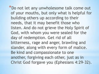 *Do not let any unwholesome talk come out
of your mouths, but only what is helpful for
building others up according to their
needs, that it may benefit those who
listen. And do not grieve the Holy Spirit of
God, with whom you were sealed for the
day of redemption. Get rid of all
bitterness, rage and anger, brawling and
slander, along with every form of malice.
Be kind and compassionate to one
another, forgiving each other, just as in
Christ God forgave you (Ephesians 4:29-32).
 
