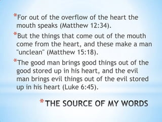 *For out of the overflow of the heart the
 mouth speaks (Matthew 12:34).
*But the things that come out of the mouth
 come from the heart, and these make a man
 "unclean" (Matthew 15:18).
*The good man brings good things out of the
 good stored up in his heart, and the evil
 man brings evil things out of the evil stored
 up in his heart (Luke 6:45).

        *
 