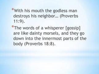 *With his mouth the godless man
destroys his neighbor… (Proverbs
11:9).
*The words of a whisperer [gossip]
are like dainty morsels, and they go
down into the innermost parts of the
body (Proverbs 18:8).
 