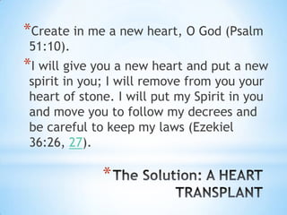 *Create in me a new heart, O God (Psalm
51:10).
*I will give you a new heart and put a new
spirit in you; I will remove from you your
heart of stone. I will put my Spirit in you
and move you to follow my decrees and
be careful to keep my laws (Ezekiel
36:26, 27).

             *
 