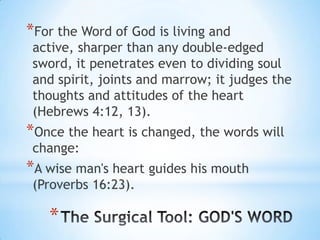 *For the Word of God is living and
 active, sharper than any double-edged
 sword, it penetrates even to dividing soul
 and spirit, joints and marrow; it judges the
 thoughts and attitudes of the heart
 (Hebrews 4:12, 13).
*Once the heart is changed, the words will
 change:
*A wise man's heart guides his mouth
 (Proverbs 16:23).

   *
 
