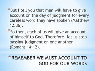 *But I tell you that men will have to give
 account on the day of judgment for every
 careless word they have spoken (Matthew
 12:36).
*So then, each of us will give an account
 of himself to God. Therefore, let us stop
 passing judgment on one another
 (Romans 14:12).

*
 