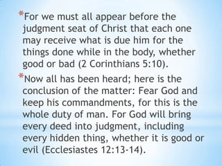 *For we must all appear before the
judgment seat of Christ that each one
may receive what is due him for the
things done while in the body, whether
good or bad (2 Corinthians 5:10).
*Now all has been heard; here is the
conclusion of the matter: Fear God and
keep his commandments, for this is the
whole duty of man. For God will bring
every deed into judgment, including
every hidden thing, whether it is good or
evil (Ecclesiastes 12:13-14).
 