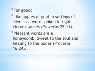 *For good:
*Like apples of gold in settings of
 silver Is a word spoken in right
 circumstances (Proverbs 25:11).
*Pleasant words are a
 honeycomb, Sweet to the soul and
 healing to the bones (Proverbs
 16:24).
 