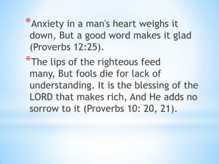 *Anxiety in a man's heart weighs it
 down, But a good word makes it glad
 (Proverbs 12:25).
*The lips of the righteous feed
 many, But fools die for lack of
 understanding. It is the blessing of the
 LORD that makes rich, And He adds no
 sorrow to it (Proverbs 10: 20, 21).
 