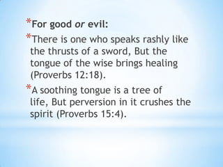 *For good or evil:
*There is one who speaks rashly like
 the thrusts of a sword, But the
 tongue of the wise brings healing
 (Proverbs 12:18).
*A soothing tongue is a tree of
 life, But perversion in it crushes the
 spirit (Proverbs 15:4).
 