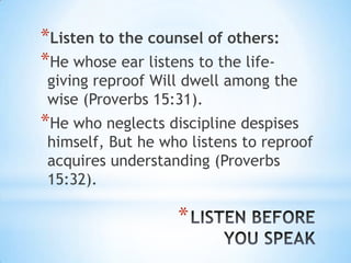 *Listen to the counsel of others:
*He whose ear listens to the life-
giving reproof Will dwell among the
wise (Proverbs 15:31).
*He who neglects discipline despises
himself, But he who listens to reproof
acquires understanding (Proverbs
15:32).

                   *
 
