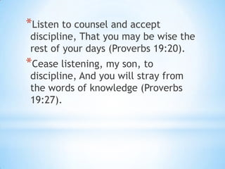 *Listen to counsel and accept
discipline, That you may be wise the
rest of your days (Proverbs 19:20).
*Cease listening, my son, to
discipline, And you will stray from
the words of knowledge (Proverbs
19:27).
 