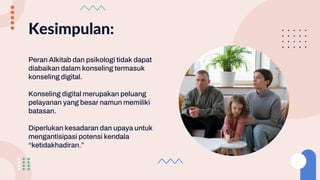 Kesimpulan:
Peran Alkitab dan psikologi tidak dapat
diabaikan dalam konseling termasuk
konseling digital.
Konseling digital merupakan peluang
pelayanan yang besar namun memiliki
batasan.
Diperlukan kesadaran dan upaya untuk
mengantisipasi potensi kendala
“ketidakhadiran.”
 