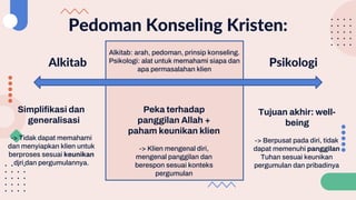 Pedoman Konseling Kristen:
Alkitab Psikologi
Alkitab: arah, pedoman, prinsip konseling.
Psikologi: alat untuk memahami siapa dan
apa permasalahan klien
Simplifikasi dan
generalisasi
-> Tidak dapat memahami
dan menyiapkan klien untuk
berproses sesuai keunikan
diri dan pergumulannya.
Tujuan akhir: well-
being
-> Berpusat pada diri, tidak
dapat memenuhi panggilan
Tuhan sesuai keunikan
pergumulan dan pribadinya
Peka terhadap
panggilan Allah +
paham keunikan klien
-> Klien mengenal diri,
mengenal panggilan dan
berespon sesuai konteks
pergumulan
 