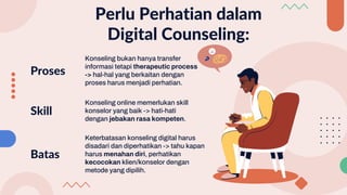 Perlu Perhatian dalam
Digital Counseling:
Konseling bukan hanya transfer
informasi tetapi therapeutic process
-> hal-hal yang berkaitan dengan
proses harus menjadi perhatian.
Proses
Konseling online memerlukan skill
konselor yang baik -> hati-hati
dengan jebakan rasa kompeten.
Skill
Keterbatasan konseling digital harus
disadari dan diperhatikan -> tahu kapan
harus menahan diri, perhatikan
kecocokan klien/konselor dengan
metode yang dipilih.
Batas
 