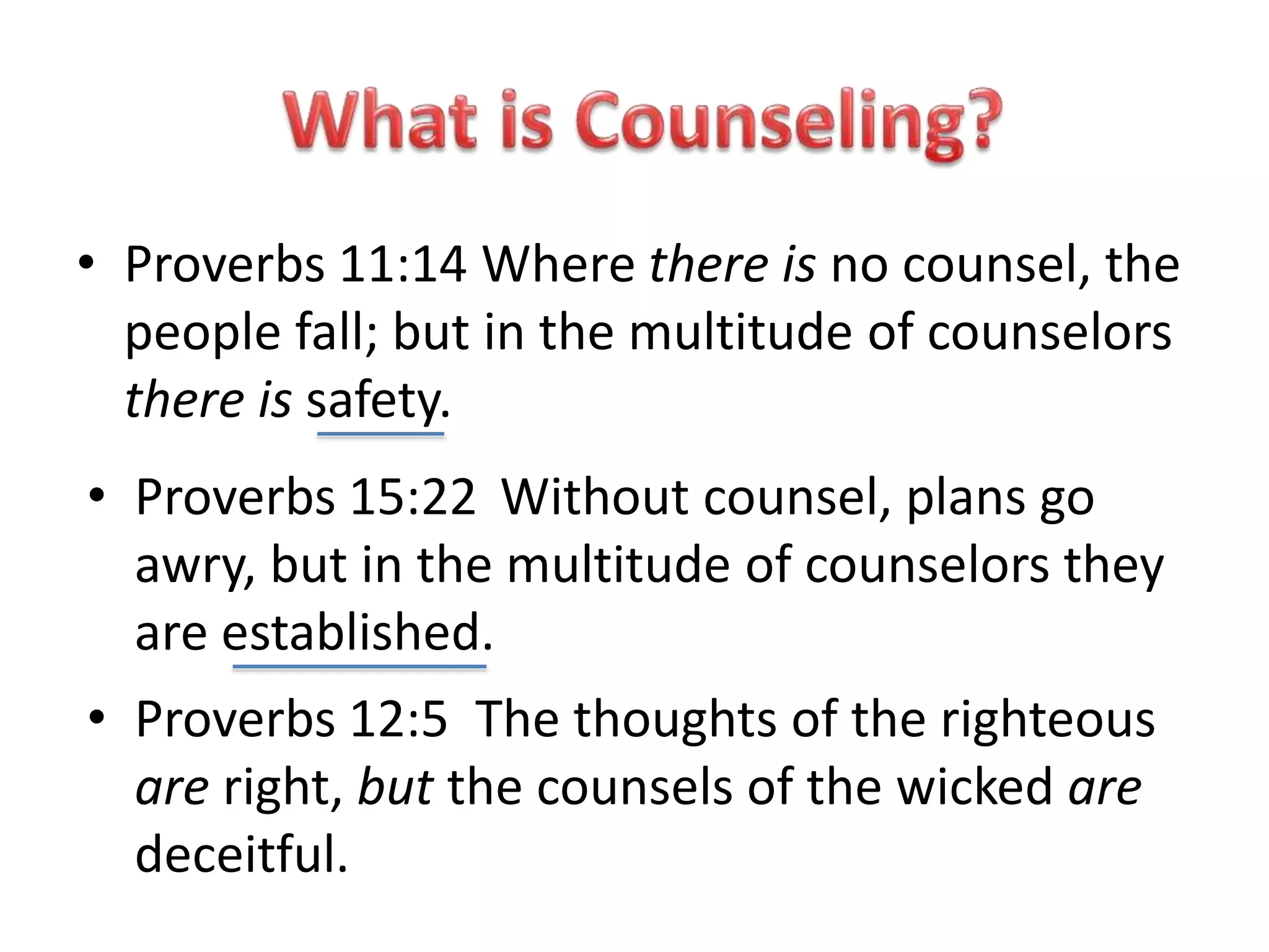 • Proverbs 11:14 Where there is no counsel, the
people fall; but in the multitude of counselors
there is safety.
• Proverbs 12:5 The thoughts of the righteous
are right, but the counsels of the wicked are
deceitful.
• Proverbs 15:22 Without counsel, plans go
awry, but in the multitude of counselors they
are established.
 