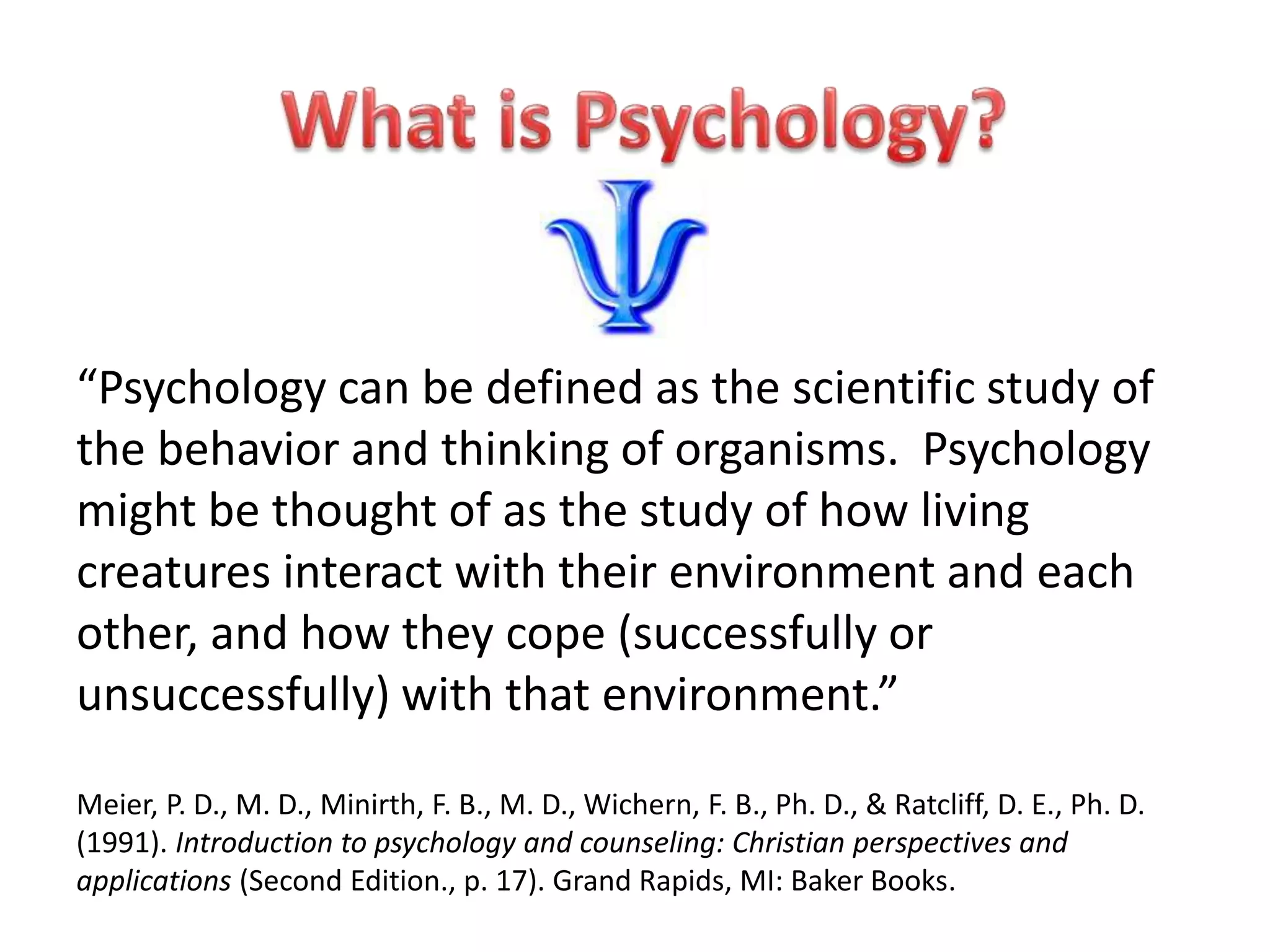 “Psychology can be defined as the scientific study of
the behavior and thinking of organisms. Psychology
might be thought of as the study of how living
creatures interact with their environment and each
other, and how they cope (successfully or
unsuccessfully) with that environment.”
Meier, P. D., M. D., Minirth, F. B., M. D., Wichern, F. B., Ph. D., & Ratcliff, D. E., Ph. D.
(1991). Introduction to psychology and counseling: Christian perspectives and
applications (Second Edition., p. 17). Grand Rapids, MI: Baker Books.
 