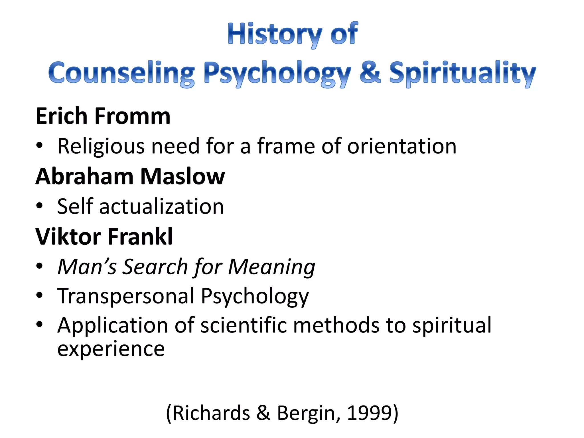 (Richards & Bergin, 1999)
Erich Fromm
• Religious need for a frame of orientation
Abraham Maslow
• Self actualization
Viktor Frankl
• Man’s Search for Meaning
• Transpersonal Psychology
• Application of scientific methods to spiritual
experience
 