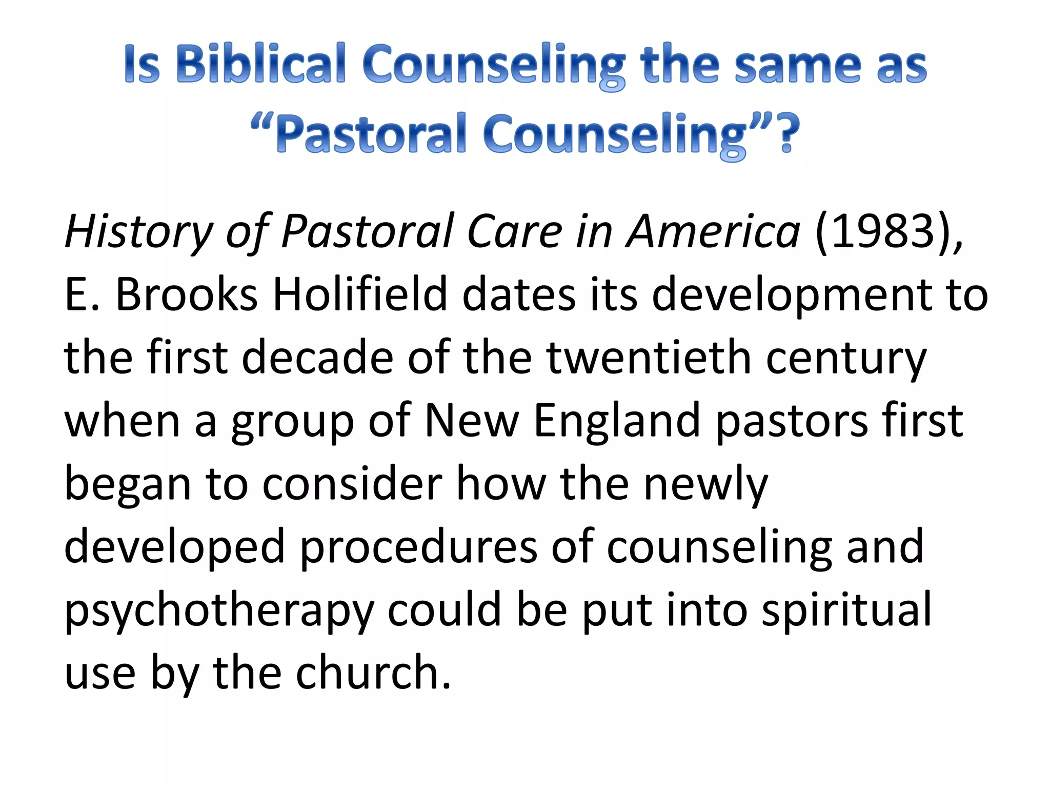 History of Pastoral Care in America (1983),
E. Brooks Holifield dates its development to
the first decade of the twentieth century
when a group of New England pastors first
began to consider how the newly
developed procedures of counseling and
psychotherapy could be put into spiritual
use by the church.
 