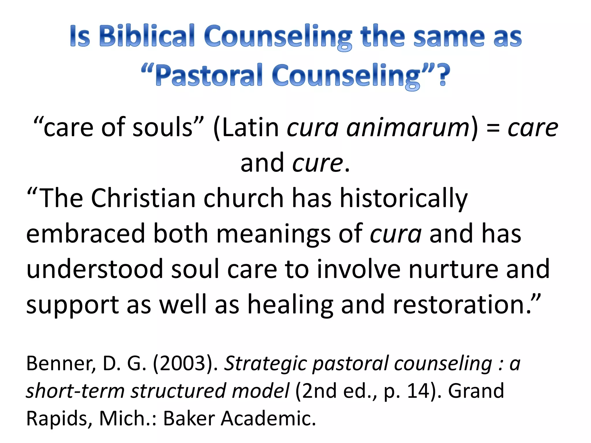 “care of souls” (Latin cura animarum) = care
and cure.
“The Christian church has historically
embraced both meanings of cura and has
understood soul care to involve nurture and
support as well as healing and restoration.”
Benner, D. G. (2003). Strategic pastoral counseling : a
short-term structured model (2nd ed., p. 14). Grand
Rapids, Mich.: Baker Academic.
 