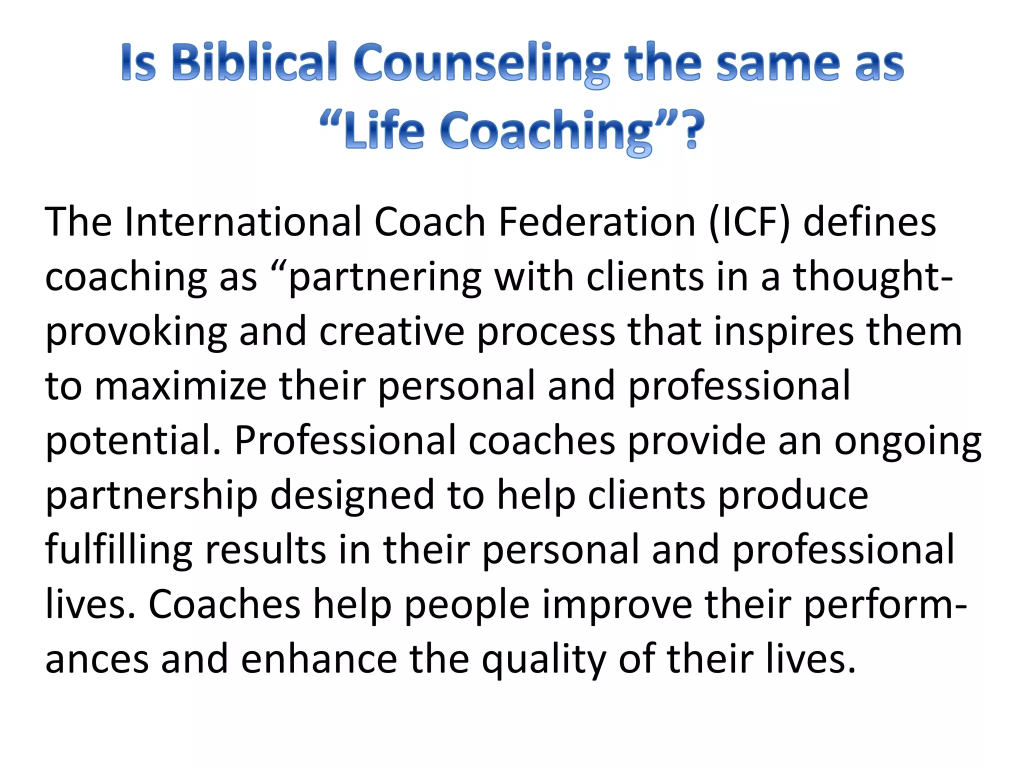 The International Coach Federation (ICF) defines
coaching as “partnering with clients in a thought-
provoking and creative process that inspires them
to maximize their personal and professional
potential. Professional coaches provide an ongoing
partnership designed to help clients produce
fulfilling results in their personal and professional
lives. Coaches help people improve their perform-
ances and enhance the quality of their lives.
 