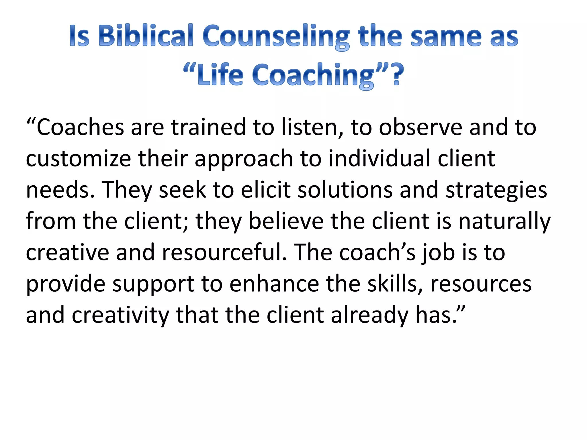 “Coaches are trained to listen, to observe and to
customize their approach to individual client
needs. They seek to elicit solutions and strategies
from the client; they believe the client is naturally
creative and resourceful. The coach’s job is to
provide support to enhance the skills, resources
and creativity that the client already has.”
 
