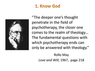 “The deeper one’s thought
penetrate in the field of
psychotherapy, the closer one
comes to the realm of theology…
The fundamental questions with
which psychotherapy ends can
only be answered with theology.”
Rollo May
Love and Will, 1967, page 218
 