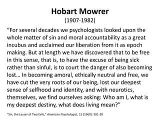 Hobart Mowrer
(1907-1982)
“For several decades we psychologists looked upon the
whole matter of sin and moral accountability as a great
incubus and acclaimed our liberation from it as epoch
making. But at length we have discovered that to be free
in this sense, that is, to have the excuse of being sick
rather than sinful, is to court the danger of also becoming
lost… In becoming amoral, ethically neutral and free, we
have cut the very roots of our being, lost our deepest
sense of selfhood and identity, and with neurotics,
themselves, we find ourselves asking: Who am I, what is
my deepest destiny, what does living mean?”
“Sin, the Lesser of Two Evils,” American Psychologist, 15 (1960): 301-30
 