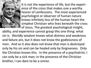 It is not the experience of life, but the experi-
ence of the cross that makes one a worthy
hearer of confessions. The most experienced
psychologist or observer of human nature
knows infinitely less of the human heart the
simplest Christian who lives beneath the cross
of Jesus. The greatest psychological insight,
Bonhoeffer
ability, and experience cannot grasp this one thing: what
sin is. Worldly wisdom knows what distress and weakness
and failure are, but it does not know the godlessness of
men. And so it also does not know that man is destroyed
only by his sin and can be healed only by forgiveness. Only
the Christian knows this. In the presence of a psychiatrist, I
can only be a sick man; in the presence of the Christian
brother, I can dare to be a sinner.
 