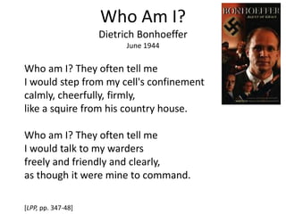 Who Am I?
Dietrich Bonhoeffer
June 1944
Who am I? They often tell me
I would step from my cell's confinement
calmly, cheerfully, firmly,
like a squire from his country house.
Who am I? They often tell me
I would talk to my warders
freely and friendly and clearly,
as though it were mine to command.
[LPP, pp. 347-48]
 
