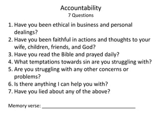 Accountability
7 Questions
1. Have you been ethical in business and personal
dealings?
2. Have you been faithful in actions and thoughts to your
wife, children, friends, and God?
3. Have you read the Bible and prayed daily?
4. What temptations towards sin are you struggling with?
5. Are you struggling with any other concerns or
problems?
6. Is there anything I can help you with?
7. Have you lied about any of the above?
Memory verse:
 