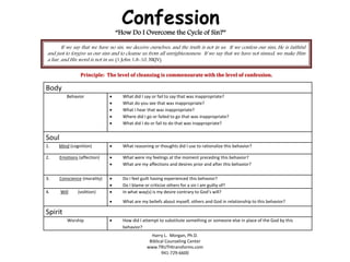 Confession
“How Do I Overcome the Cycle of Sin?”
If we say that we have no sin, we deceive ourselves, and the truth is not in us. If we confess our sins, He is faithful
and just to forgive us our sins and to cleanse us from all unrighteousness. If we say that we have not sinned, we make Him
a liar, and His word is not in us. (1 John 1:8-10, NKJV)
Principle: The level of cleansing is commensurate with the level of confession.
Body
Behavior  What did I say or fail to say that was inappropriate?
 What do you see that was inappropriate?
 What I hear that was inappropriate?
 Where did I go or failed to go that was inappropriate?
 What did I do or fail to do that was inappropriate?
Soul
1. Mind (cognition)  What reasoning or thoughts did I use to rationalize this behavior?
2. Emotions (affection)  What were my feelings at the moment preceding this behavior?
 What are my affections and desires prior and after this behavior?
3. Conscience (morality)  Do I feel guilt having experienced this behavior?
 Do I blame or criticize others for a sin I am guilty of?
4. Will (volition)  In what way(s) is my desire contrary to God’s will?
 What are my beliefs about myself, others and God in relationship to this behavior?
Spirit
Worship  How did I attempt to substitute something or someone else in place of the God by this
behavior?
Harry L. Morgan, Ph.D.
Biblical Counseling Center
www.TRUTHtransforms.com
941-729-6600
 