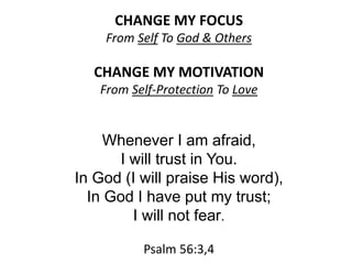 CHANGE MY FOCUS
From Self To God & Others
CHANGE MY MOTIVATION
From Self-Protection To Love
Whenever I am afraid,
I will trust in You.
In God (I will praise His word),
In God I have put my trust;
I will not fear.
Psalm 56:3,4
 