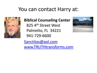 You can contact Harry at:
Biblical Counseling Center
825 4th Street West
Palmetto, FL 34221
941-729-6600
Sanctitas@aol.com
www.TRUTHtransforms.com
 