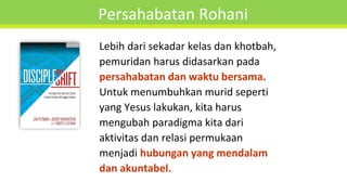 Persahabatan Rohani
Lebih dari sekadar kelas dan khotbah,
pemuridan harus didasarkan pada
persahabatan dan waktu bersama.
Untuk menumbuhkan murid seperti
yang Yesus lakukan, kita harus
mengubah paradigma kita dari
aktivitas dan relasi permukaan
menjadi hubungan yang mendalam
dan akuntabel.
 