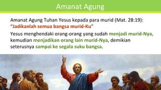 Amanat Agung
Amanat Agung Tuhan Yesus kepada para murid (Mat. 28:19):
“Jadikanlah semua bangsa murid-Ku”
Yesus menghendaki orang-orang yang sudah menjadi murid-Nya,
kemudian menjadikan orang lain murid-Nya, demikian
seterusnya sampai ke segala suku bangsa.
 