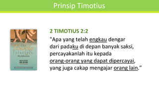 Prinsip Timotius
2 TIMOTIUS 2:2
"Apa yang telah engkau dengar
dari padaku di depan banyak saksi,
percayakanlah itu kepada
orang-orang yang dapat dipercayai,
yang juga cakap mengajar orang lain.”
 