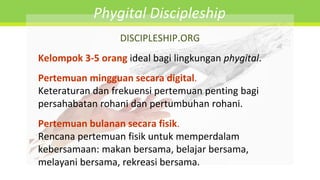 DISCIPLESHIP.ORG
Kelompok 3-5 orang ideal bagi lingkungan phygital.
Pertemuan mingguan secara digital.
Keteraturan dan frekuensi pertemuan penting bagi
persahabatan rohani dan pertumbuhan rohani.
Pertemuan bulanan secara fisik.
Rencana pertemuan fisik untuk memperdalam
kebersamaan: makan bersama, belajar bersama,
melayani bersama, rekreasi bersama.
Phygital Discipleship
 