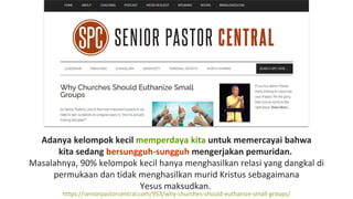 Adanya kelompok kecil memperdaya kita untuk memercayai bahwa
kita sedang bersungguh-sungguh mengerjakan pemuridan.
Masalahnya, 90% kelompok kecil hanya menghasilkan relasi yang dangkal di
permukaan dan tidak menghasilkan murid Kristus sebagaimana
Yesus maksudkan.
https://seniorpastorcentral.com/953/why-churches-should-euthanize-small-groups/
 