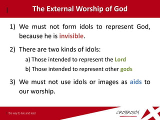 The External Worship of God

1) We must not form idols to represent God,
   because he is invisible.
2) There are two kinds of idols:
     a) Those intended to represent the Lord
     b) Those intended to represent other gods

3) We must not use idols or images as aids to
   our worship.
 
