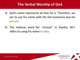 The Verbal Worship of God

1) God’s name represents all that he is. Therefore, we
   are to use his name with the full reverence due his
   person.
2) The Hebrew word for “misuse” in Exodus 20:7
   refers to using his name in vain.
 