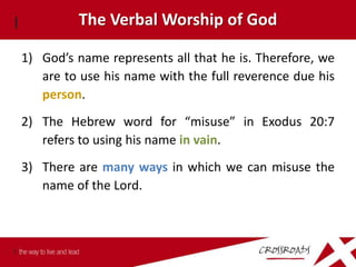 The Verbal Worship of God

1) God’s name represents all that he is. Therefore, we
   are to use his name with the full reverence due his
   person.
2) The Hebrew word for “misuse” in Exodus 20:7
   refers to using his name in vain.
3) There are many ways in which we can misuse the
   name of the Lord.
 