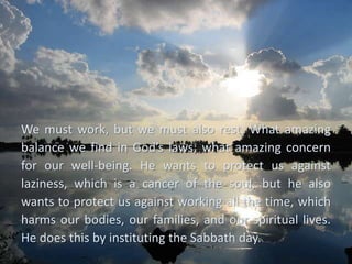 We must work, but we must also rest. What amazing
balance we find in God’s laws; what amazing concern
for our well-being. He wants to protect us against
laziness, which is a cancer of the soul, but he also
wants to protect us against working all the time, which
harms our bodies, our families, and our spiritual lives.
He does this by instituting the Sabbath day.
 
